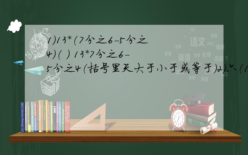 1）13*(7分之6-5分之4)( ) 13*7分之6-5分之4（括号里天大于小于或等于）2）六（1）班有学生25人,1人请事假,1人请病假,这一天的缺勤率是（）％3）一个圆的直径是4米,周长C米,那么,C：4的比值保留