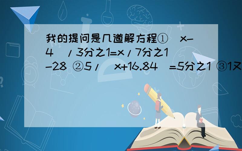 我的提问是几道解方程①（x-4）/3分之1=x/7分之1-28 ②5/（x+16.84）=5分之1 ③1又5分之3/（x-0.45）=3又5分之1