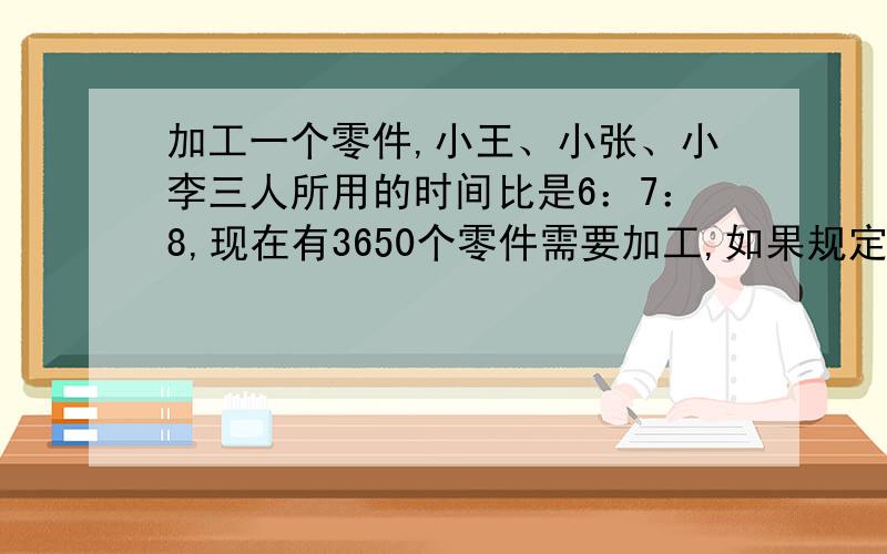 加工一个零件,小王、小张、小李三人所用的时间比是6：7：8,现在有3650个零件需要加工,如果规定三人有同