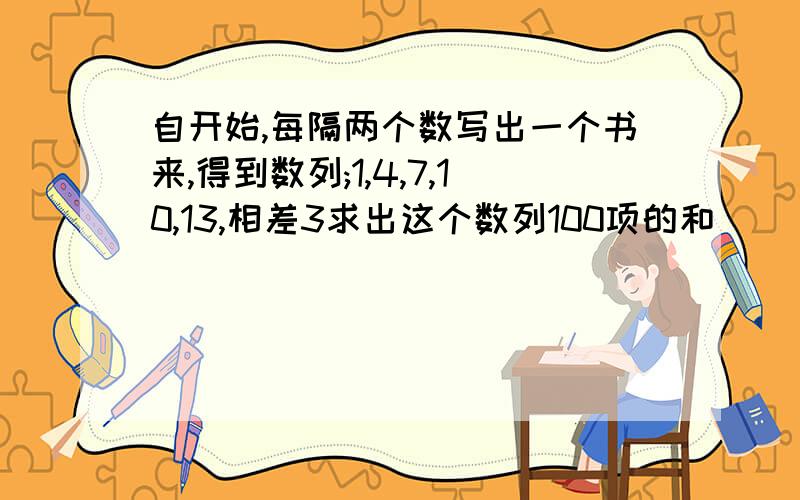 自开始,每隔两个数写出一个书来,得到数列;1,4,7,10,13,相差3求出这个数列100项的和