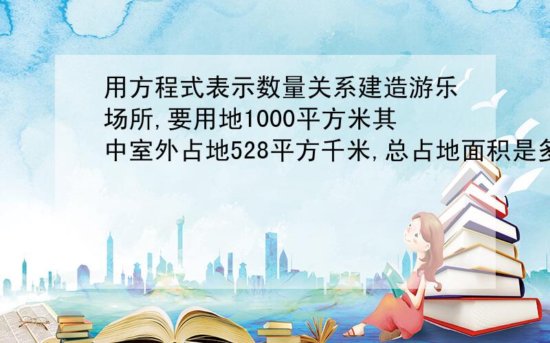 用方程式表示数量关系建造游乐场所,要用地1000平方米其中室外占地528平方千米,总占地面积是多少?