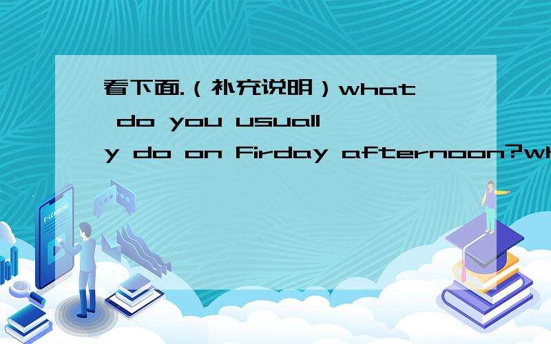 看下面.（补充说明）what do you usually do on Firday afternoon?what do you usually do on Firday afternoon?Are you frree on Fireday afternoon?还有