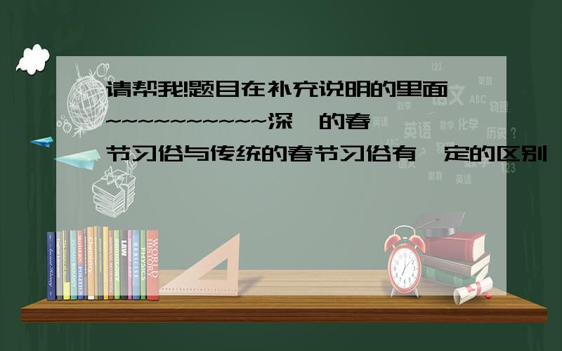 请帮我!题目在补充说明的里面~~~~~~~~~~深圳的春节习俗与传统的春节习俗有一定的区别,你知道其中的原因吗?请你根据调查情况说出你的看法.可以征求包括爸爸妈妈在内的其他人士的意见.