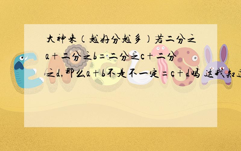 大神来（越好分越多）若二分之a+二分之b=二分之c+二分之d,那么a+b不是不一定=c+d吗 这我知道,但 我想知道证明的过程（蒙了）,啊呀…………弄错了是a分之2+b分之2=c分之2+d分之2 那么a+b不是不