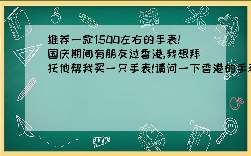 推荐一款1500左右的手表!国庆期间有朋友过香港,我想拜托他帮我买一只手表!请问一下香港的手表的价格是不是较大陆便宜?哪里可以查询价格?另外请大家推荐一个1500左右的手表,本人比较喜