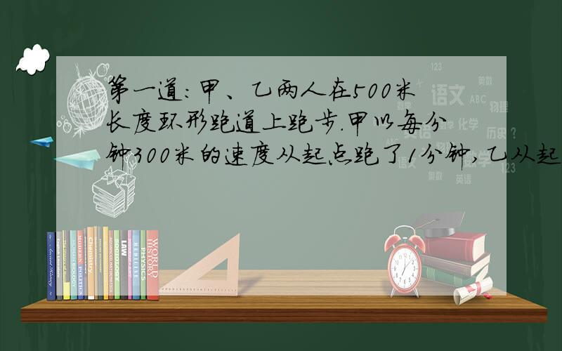 第一道：甲、乙两人在500米长度环形跑道上跑步.甲以每分钟300米的速度从起点跑了1分钟,乙从起点同向跑出,这是起甲用了5分钟赶上乙.第二道：狗追兔子,狗跳一次前进1.8米,兔子跳一次前进1.