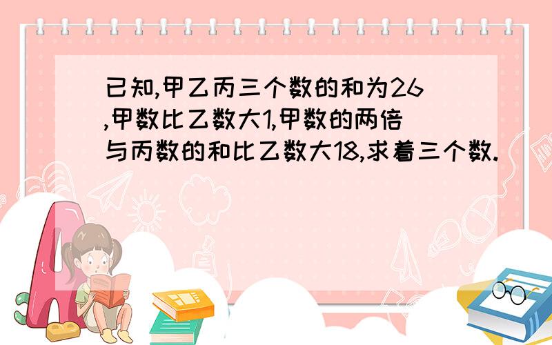 已知,甲乙丙三个数的和为26,甲数比乙数大1,甲数的两倍与丙数的和比乙数大18,求着三个数.