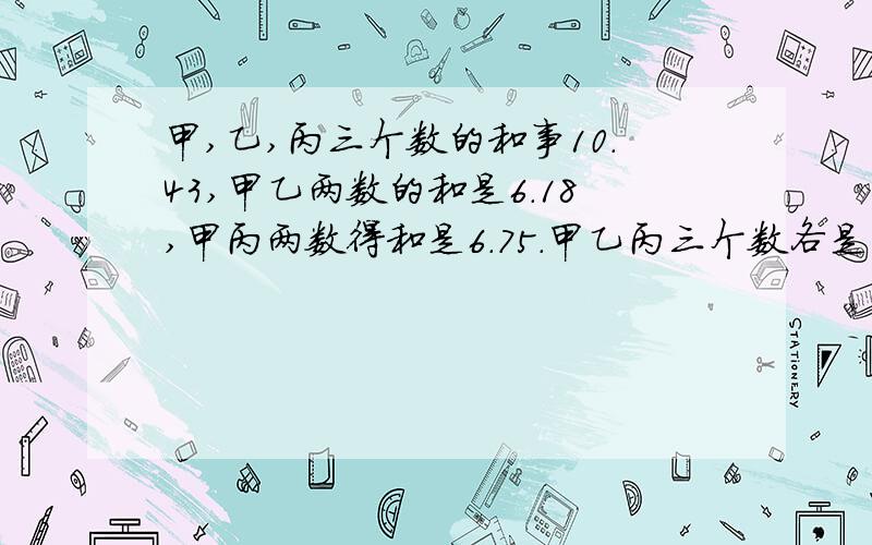 甲,乙,丙三个数的和事10.43,甲乙两数的和是6.18,甲丙两数得和是6.75.甲乙丙三个数各是多少