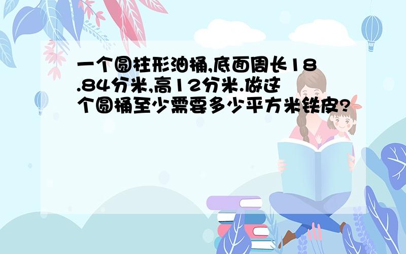 一个圆柱形油桶,底面周长18.84分米,高12分米.做这个圆桶至少需要多少平方米铁皮?