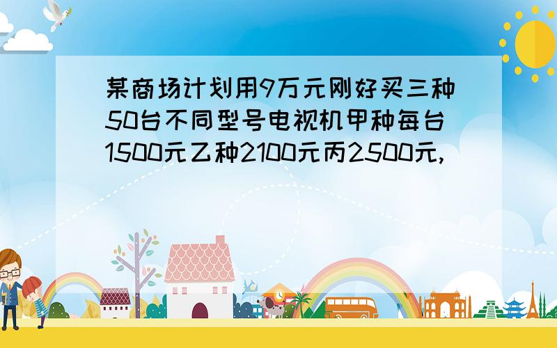 某商场计划用9万元刚好买三种50台不同型号电视机甲种每台1500元乙种2100元丙2500元,