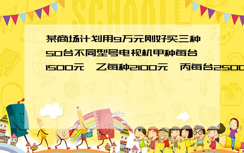 某商场计划用9万元刚好买三种50台不同型号电视机甲种每台1500元,乙每种2100元,丙每台2500元.