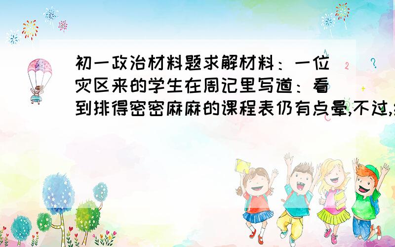 初一政治材料题求解材料：一位灾区来的学生在周记里写道：看到排得密密麻麻的课程表仍有点晕,不过,终于可以摸到学习的书籍了,还是很兴奋.前不久的那种惊恐,终于过去了,又能上学啦!因