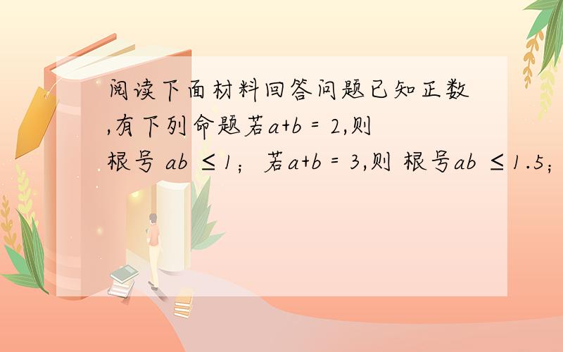 阅读下面材料回答问题已知正数,有下列命题若a+b＝2,则根号 ab ≤1；若a+b＝3,则 根号ab ≤1.5；若a+b＝6,则根号 ab ≤3；(1)根据以上三个命题所提供的规律猜想：若a+b＝9则根号ab≤___（2）一个形