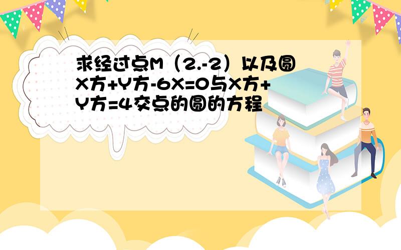 求经过点M（2.-2）以及圆X方+Y方-6X=0与X方+Y方=4交点的圆的方程