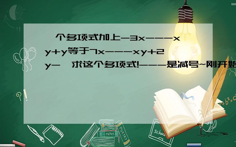 一个多项式加上-3x---xy+y等于7x---xy+2y-,求这个多项式!---是减号~刚开始是负的3x~