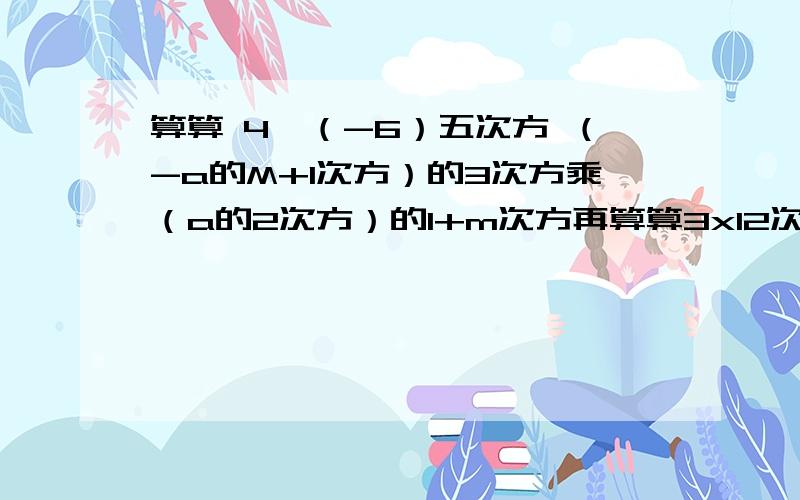 算算 4×（-6）五次方 （-a的M+1次方）的3次方乘（a的2次方）的1+m次方再算算3x12次方-x14次方