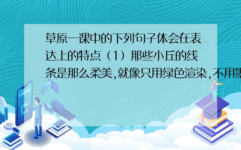 草原一课中的下列句子体会在表达上的特点（1）那些小丘的线条是那么柔美,就像只用绿色渲染,不用墨线勾勒的中国画那样,到处翠色欲流,轻轻流入云际.（2）马上的男女老少穿着各色的衣裳