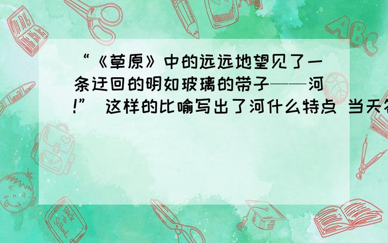 “《草原》中的远远地望见了一条迂回的明如玻璃的带子——河!” 这样的比喻写出了河什么特点 当天答+5《草原》这次,我看到了草原.那里的天比别处的更可爱,空气是那么清鲜,天空是那么