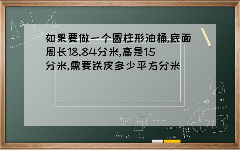 如果要做一个圆柱形油桶,底面周长18.84分米,高是15分米,需要铁皮多少平方分米