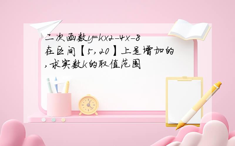 二次函数y=kx2-4x-8在区间【5,20】上是增加的,求实数k的取值范围