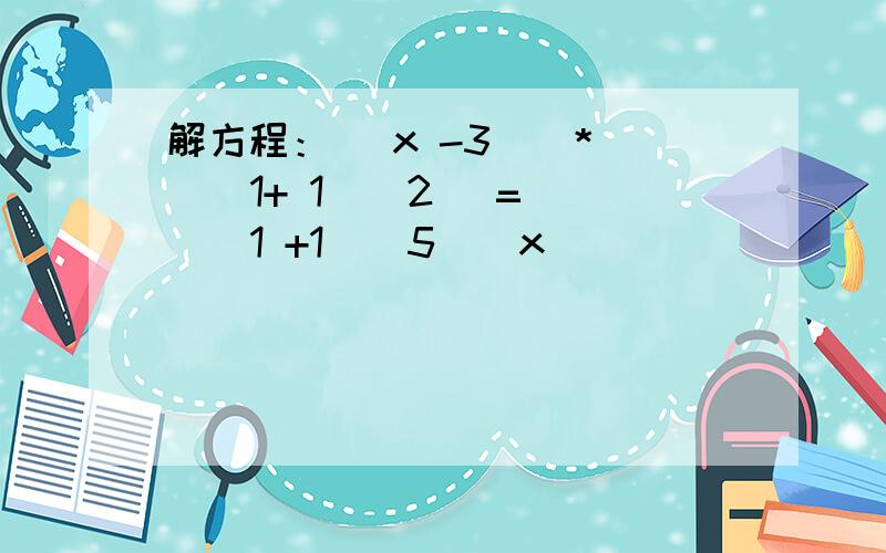 解方程：（ x -3 ) * ( 1+ 1 \ 2) = ( 1 +1 \ 5 ) x