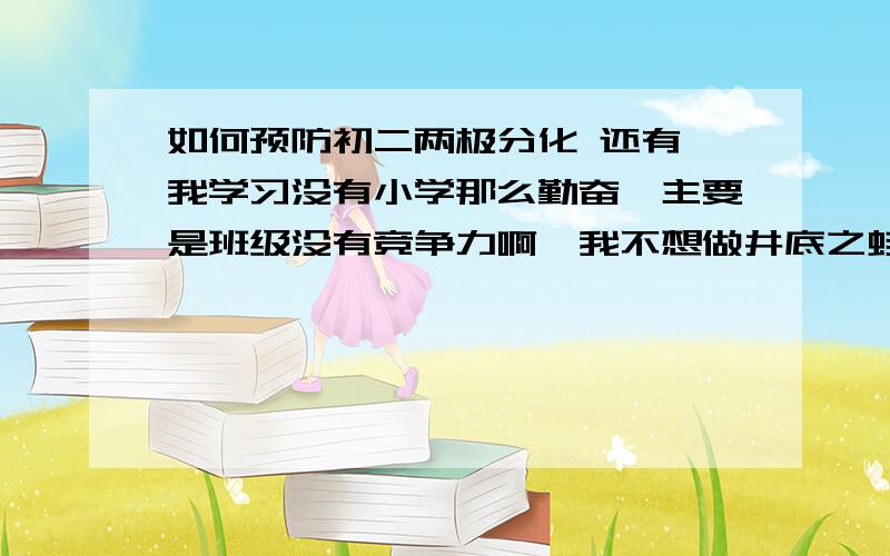 如何预防初二两极分化 还有,我学习没有小学那么勤奋,主要是班级没有竞争力啊,我不想做井底之蛙,初一上学期数学学不好,英语勉强混的来,语文挺好的,政治的话还见的了人,我想问,初二我该