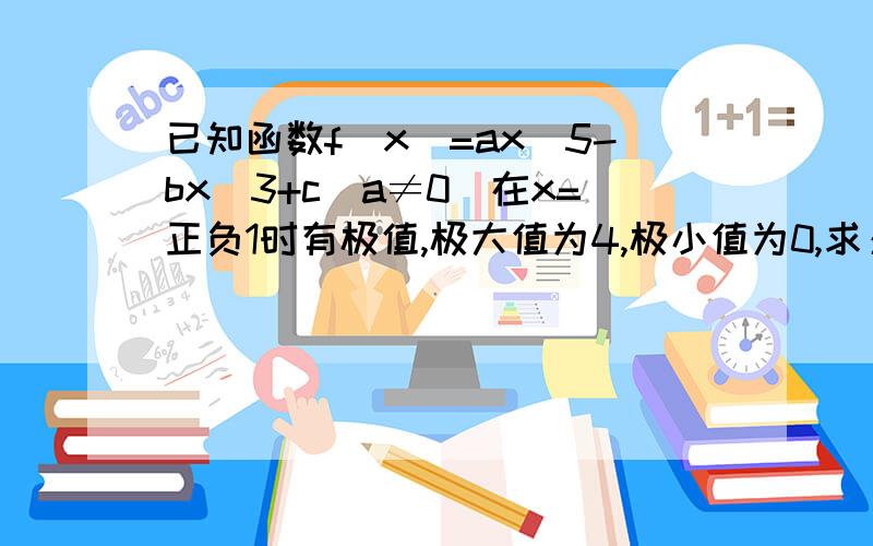 已知函数f（x）=ax^5-bx^3+c（a≠0）在x=正负1时有极值,极大值为4,极小值为0,求：a,b,c