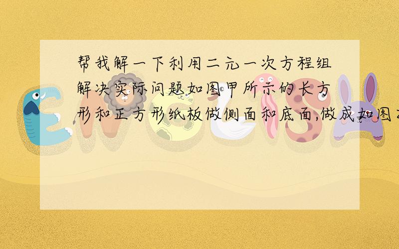 帮我解一下利用二元一次方程组解决实际问题如图甲所示的长方形和正方形纸板做侧面和底面,做成如图乙种竖式和横式的两种无盖纸盒,若库存的正方形纸板和长方形纸板的张数分别为420张