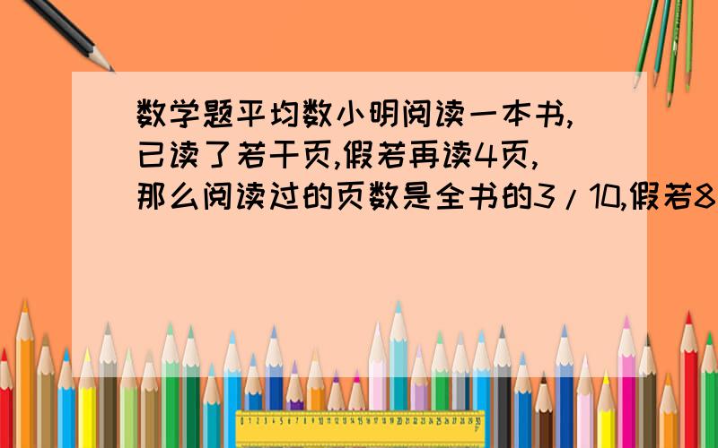 数学题平均数小明阅读一本书,已读了若干页,假若再读4页,那么阅读过的页数是全书的3/10,假若8天后必需还书,那么余下8天平均每天必需读11页,问这本书共有多少页