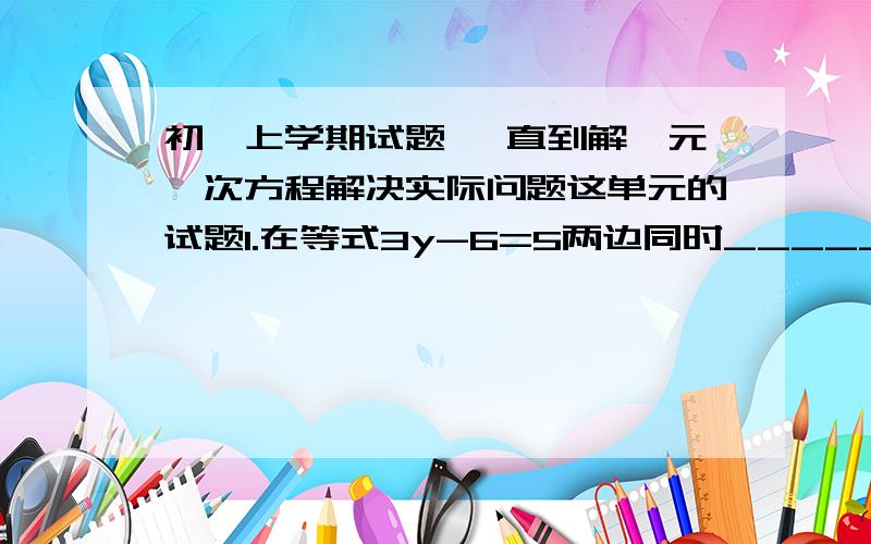 初一上学期试题 一直到解一元一次方程解决实际问题这单元的试题1.在等式3y-6=5两边同时____________得3y=_________.2.在等式（负三分之一 x）=4 两边同时_______ 得x=3.已经知道5x-8与3x+7的值互为相反