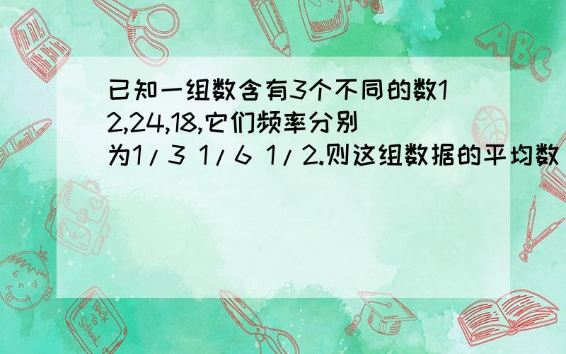 已知一组数含有3个不同的数12,24,18,它们频率分别为1/3 1/6 1/2.则这组数据的平均数（ ）若只知道12,24的频率分别为1/2 1/4,则这组数据的平均数是（ ）