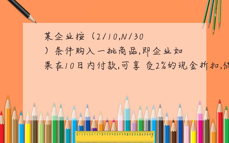 某企业按（2/10,N/30）条件购入一批商品,即企业如果在10日内付款,可享 受2%的现金折扣,倘若企业放弃现