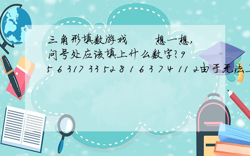 三角形填数游戏 　　想一想,问号处应该填上什么数字?9 5 6 317 33 52 8 1 6 3 7 4 11 2由于无法上传图片,所以只能是用数字编辑方式.打竖看,每四个数字构成一个三角形,如9,17,8,1构成一个三角形的