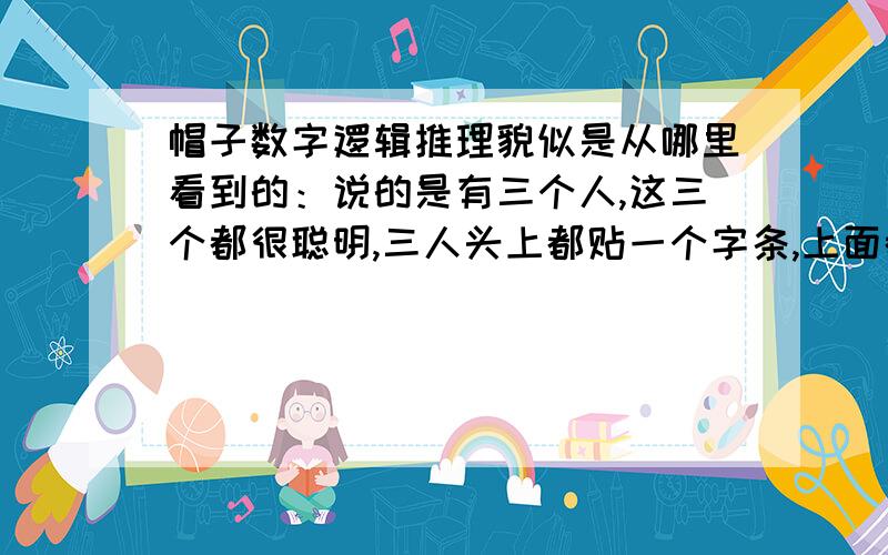 帽子数字逻辑推理貌似是从哪里看到的：说的是有三个人,这三个都很聪明,三人头上都贴一个字条,上面都有一个正整数,已知其中有一个数是其余两个数的和,每个人都只能看到其余两个人的