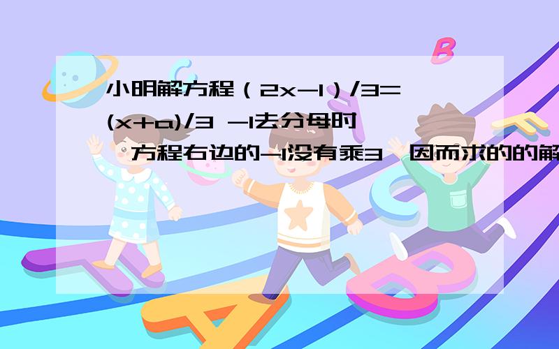 小明解方程（2x-1）/3=(x+a)/3 -1去分母时,方程右边的-1没有乘3,因而求的的解为2试求a的值,并正确解此方程