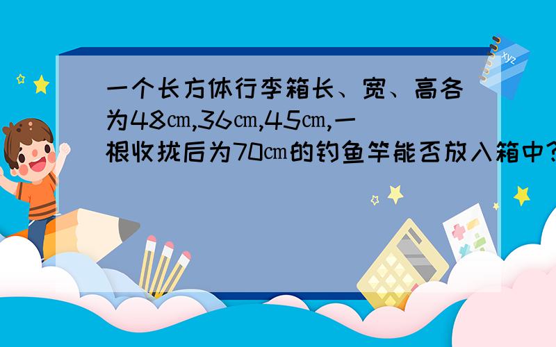 一个长方体行李箱长、宽、高各为48㎝,36㎝,45㎝,一根收拢后为70㎝的钓鱼竿能否放入箱中?请你通过计算说明理由.