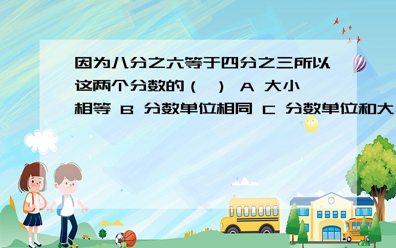 因为八分之六等于四分之三所以这两个分数的（ ） A 大小相等 B 分数单位相同 C 分数单位和大小都相同