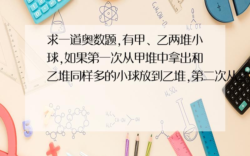 求一道奥数题,有甲、乙两堆小球,如果第一次从甲堆中拿出和乙堆同样多的小球放到乙堆,第二次从乙堆中拿出和甲堆剩下的同样多的小球放到甲堆,如此挪动4次后,甲、乙两堆小球恰好都是16