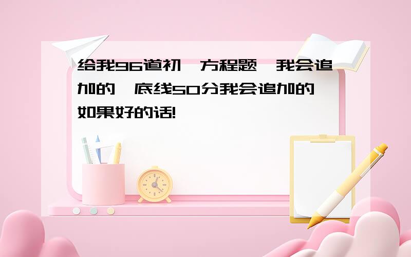 给我96道初一方程题,我会追加的,底线50分我会追加的,如果好的话!