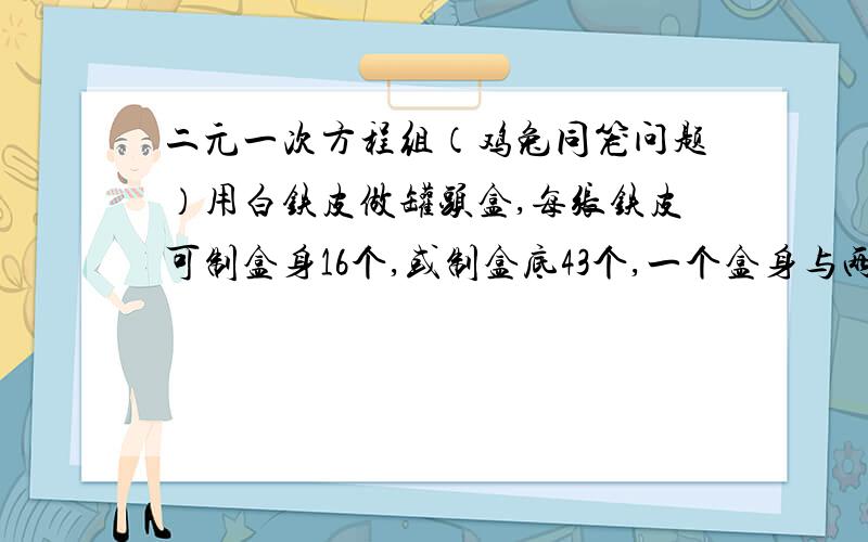 二元一次方程组（鸡兔同笼问题）用白铁皮做罐头盒,每张铁皮可制盒身16个,或制盒底43个,一个盒身与两个盒底配成一套罐头盒,现有150张白铁皮,用多少张制盒身,多少张制盒底可正好制成整套