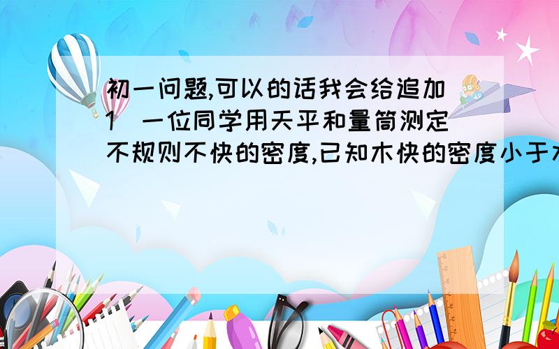 初一问题,可以的话我会给追加1．一位同学用天平和量筒测定不规则不快的密度,已知木快的密度小于水的密度,写出所需器材和实验步骤,写出木快密度表达式．2．有一个铁球质量是316克,体积