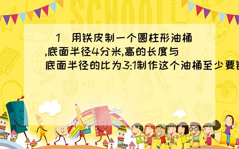 (1)用铁皮制一个圆柱形油桶,底面半径4分米,高的长度与底面半径的比为3:1制作这个油桶至少要铁皮多少平方分米?(用进一法取近似数,得数保留平方分米.)这个油桶的容积是多少升?(2)一个圆锥