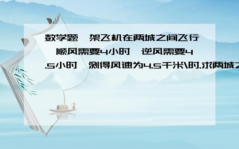 数学题一架飞机在两城之间飞行,顺风需要4小时,逆风需要4.5小时,测得风速为4.5千米\时.求两城之间的距