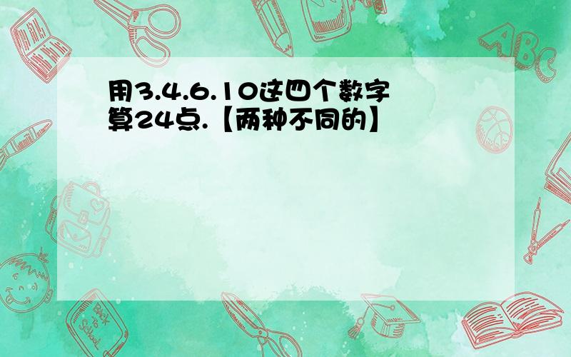 用3.4.6.10这四个数字算24点.【两种不同的】