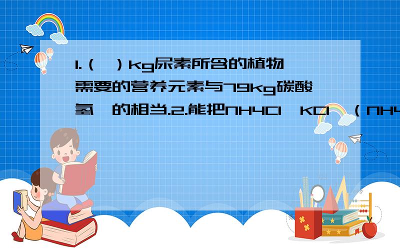 1.（ ）kg尿素所含的植物需要的营养元素与79kg碳酸氢铵的相当.2.能把NH4Cl、KCl、（NH4）2SO4四种化肥区分开来的一种试剂是（ ）A.烧碱溶液 B.氯化钡溶液 C.硝酸银溶液 D.氢氧化钡溶液