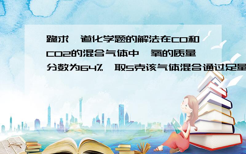 跪求一道化学题的解法在CO和CO2的混合气体中,氧的质量分数为64%,取5克该气体混合通过足量的的氧化铁,再将气体通入足量澄清石灰水中,得到白色沉淀的质量为多少?（要求写出解题过程）