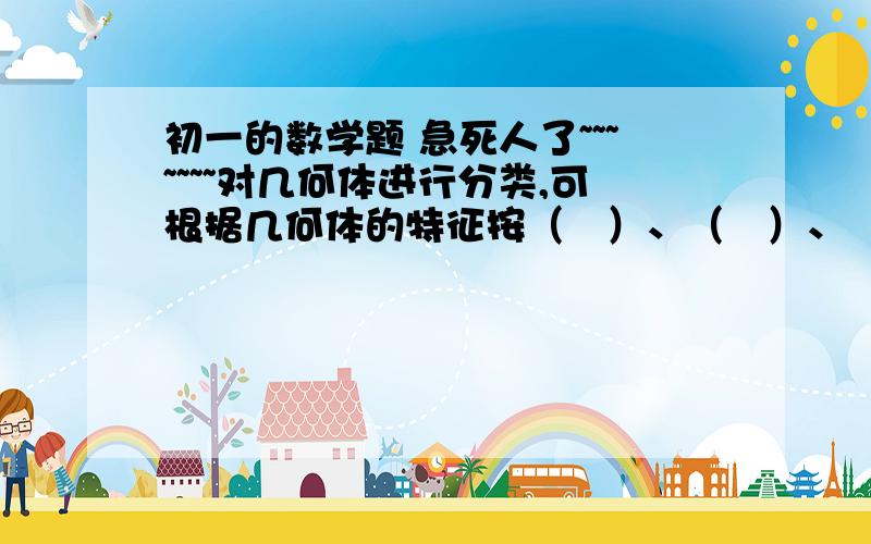 初一的数学题 急死人了~~~~~~~对几何体进行分类,可根据几何体的特征按（   ）、（   ）、（   ）划分；也可按组成几何体的面的（   ）或（   ）来划分；还可按组成几何体的面的（   ）来划