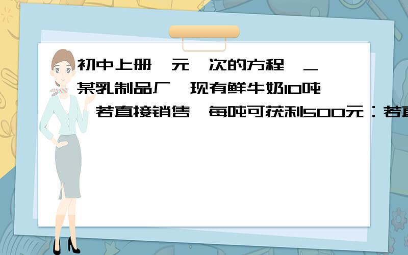 初中上册一元一次的方程^_^某乳制品厂,现有鲜牛奶10吨,若直接销售,每吨可获利500元：若直接制成酸奶销售,每吨可获利1200元,若制成奶粉,每吨可获利2000元.本厂的生产能力是：若制成酸奶,每