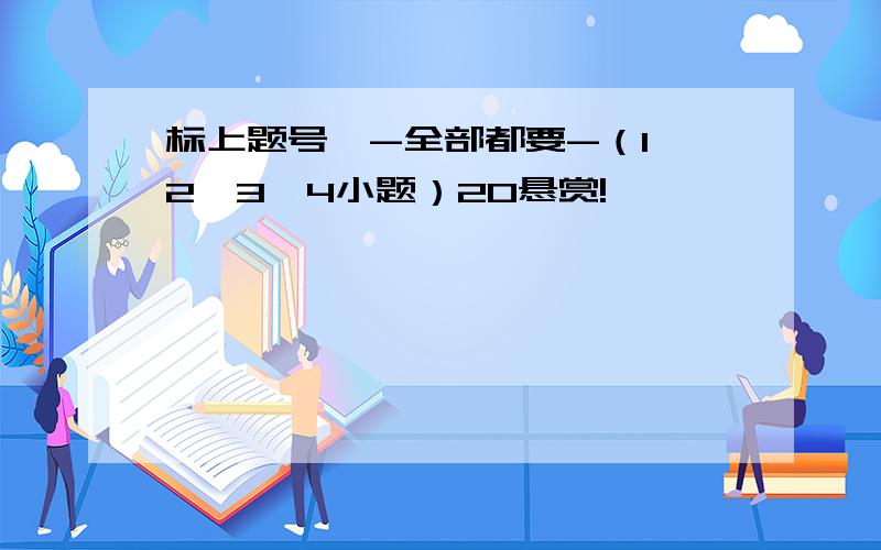 标上题号,-全部都要-（1,2,3,4小题）20悬赏!