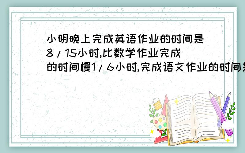 小明晚上完成英语作业的时间是8/15小时,比数学作业完成的时间慢1/6小时,完成语文作业的时间是完成前两门时间的5/6,小明晚上完成这三门共用了多少小时?